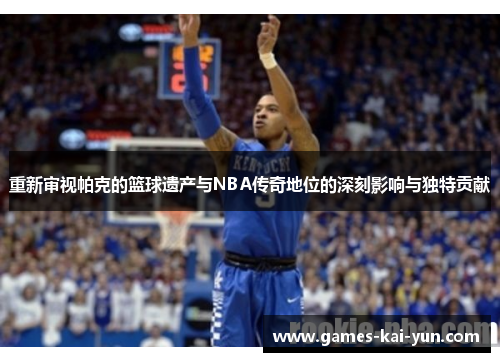 重新审视帕克的篮球遗产与NBA传奇地位的深刻影响与独特贡献