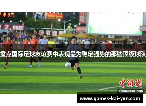 盘点国际足球友谊赛中表现最为稳定强势的那些顶级球队 盘点国际足球友谊赛中表现最为稳定强势的那些顶级球队