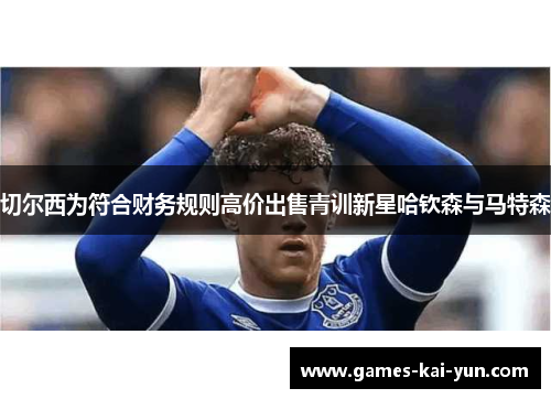 切尔西为符合财务规则高价出售青训新星哈钦森与马特森 切尔西为符合财务规则高价出售青训新星哈钦森与马特森